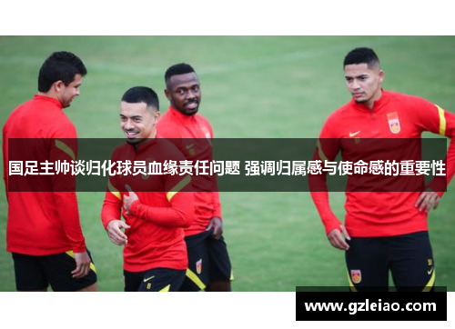 国足主帅谈归化球员血缘责任问题 强调归属感与使命感的重要性