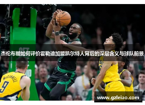 杰伦布朗如何评价霍勒迪加盟凯尔特人背后的深层含义与球队前景