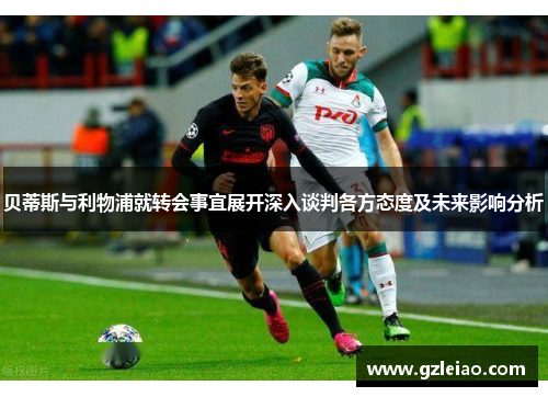 贝蒂斯与利物浦就转会事宜展开深入谈判各方态度及未来影响分析